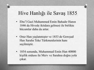 Hive Hanlığı ile Savaş 1855
• Ebu’l Gazi Muhammed Emin Bahadır Hanın
1846 da Hivede iktidara gelmesi ile birlikte
hücumlar daha da artar.
• Oraz Han yaşlanmıştır ve 1853 de Gowşud
Han Sarahs Teke ü쳾Աinin hanı
seçilmiştir.
• 1854 sonunda, Muhammed Emin Han 40000
kişilik ordusu ile Merv ve Sarahsa doğru yola
çıkar.
 
