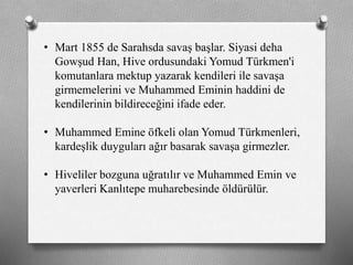 • Mart 1855 de Sarahsda savaş başlar. Siyasi deha
Gowşud Han, Hive ordusundaki Yomud Türkmen'i
komutanlara mektup yazarak kendileri ile savaşa
girmemelerini ve Muhammed Eminin haddini de
kendilerinin bildireceğini ifade eder.
• Muhammed Emine öfkeli olan Yomud ü쳾Աi,
kardeşlik duyguları ağır basarak savaşa girmezler.
• Hiveliler bozguna uğratılır ve Muhammed Emin ve
yaverleri Kanlıtepe muharebesinde öldürülür.
 