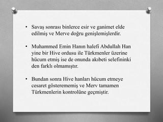• Savaş sonrası binlerce esir ve ganimet elde
edilmiş ve Merve doğru genişlemişlerdir.
• Muhammed Emin Hanın halefi Abdullah Han
yine bir Hive ordusu ile ü쳾Ա üzerine
hücum etmiş ise de onunda akıbeti selefininki
den farklı olmamıştır.
• Bundan sonra Hive hanları hücum etmeye
cesaret gösterememiş ve Merv tamamen
ü쳾Աin kontrolüne geçmiştir.
 