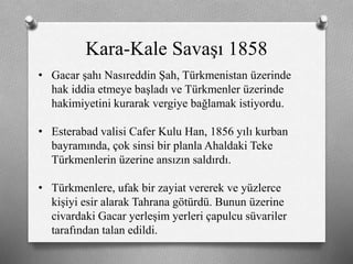 Kara-Kale Savaşı 1858
• Gacar şahı Nasıreddin Şah, Türkmenistan üzerinde
hak iddia etmeye başladı ve ü쳾Ա üzerinde
hakimiyetini kurarak vergiye bağlamak istiyordu.
• Esterabad valisi Cafer Kulu Han, 1856 yılı kurban
bayramında, çok sinsi bir planla Ahaldaki Teke
ü쳾Աin üzerine ansızın saldırdı.
• ü쳾Աe, ufak bir zayiat vererek ve yüzlerce
kişiyi esir alarak Tahrana götürdü. Bunun üzerine
civardaki Gacar yerleşim yerleri çapulcu süvariler
tarafından talan edildi.
 