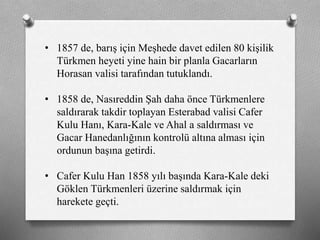 • 1857 de, barış için Meşhede davet edilen 80 kişilik
Türkmen heyeti yine hain bir planla Gacarların
Horasan valisi tarafından tutuklandı.
• 1858 de, Nasıreddin Şah daha önce ü쳾Աe
saldırarak takdir toplayan Esterabad valisi Cafer
Kulu Hanı, Kara-Kale ve Ahal a saldırması ve
Gacar Hanedanlığının kontrolü altına alması için
ordunun başına getirdi.
• Cafer Kulu Han 1858 yılı başında Kara-Kale deki
Göklen ü쳾Աi üzerine saldırmak için
harekete geçti.
 