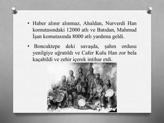 • Haber alınır alınmaz, Ahaldan, Nurverdi Han
komutasındaki 12000 atlı ve Batıdan, Mahmud
İşan komutasında 8000 atlı yardıma geldi.
• Boncuktepe deki savaşda, şahın ordusu
yenilgiye uğratıldı ve Cafer Kulu Han zor bela
kaçabildi ve zehir içerek intihar etdi.
 
