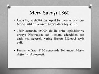 Merv Savaşı 1860
• Gacarlar, kaybettikleri toprakları geri almak için,
Merve saldırmak üzere hazırlıklara başladılar.
• 1859 sonunda 60000 kişilik ordu topladılar ve
orduya Nasıreddin şah komuta edecekken son
anda vaz geçerek, yerine Hamza Mürzeyi tayin
etdi.
• Hamza Mürze, 1860 senesinde Tehrandan Merve
doğru harekete geçti.
 