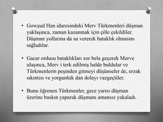 • Gowşud Han idaresindeki Merv ü쳾Աi düşman
yaklaşınca, zaman kazanmak için çöle çekildiler.
Düşman yollarına da su vererek bataklık olmasını
sağladılar.
• Gacar ordusu bataklıkları zor bela geçerek Merve
ulaşınca, Merv i terk edilmiş halde buldular ve
ü쳾Աin peşinden gitmeyi düşünseler de, erzak
sıkıntısı ve yorgunluk dan dolayı vazgeçtiler.
• Bunu öğrenen ü쳾Ա, gece yarısı düşman
üzerine baskın yaparak düşmanı amansız yakaladı.
 