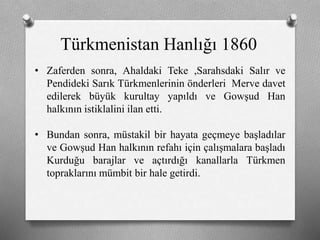 Türkmenistan Hanlığı 1860
• Zaferden sonra, Ahaldaki Teke ,Sarahsdaki Salır ve
Pendideki Sarık ü쳾Աinin önderleri Merve davet
edilerek büyük kurultay yapıldı ve Gowşud Han
halkının istiklalini ilan etti.
• Bundan sonra, müstakil bir hayata geçmeye başladılar
ve Gowşud Han halkının refahı için çalışmalara başladı
Kurduğu barajlar ve açtırdığı kanallarla Türkmen
topraklarını mümbit bir hale getirdi.
 