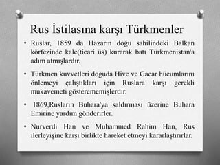 Rus İstilasına karşı ü쳾Ա
• Ruslar, 1859 da Hazarın doğu sahilindeki Balkan
körfezinde kale(ticari üs) kurarak batı Türkmenistan'a
adım atmışlardır.
• Türkmen kuvvetleri doğuda Hive ve Gacar hücumlarını
önlemeyi çalıştıkları için Ruslara karşı gerekli
mukavemeti gösterememişlerdir.
• 1869,Rusların Buhara'ya saldırması üzerine Buhara
Emirine yardım gönderirler.
• Nurverdi Han ve Muhammed Rahim Han, Rus
ilerleyişine karşı birlikte hareket etmeyi kararlaştırırlar.
 
