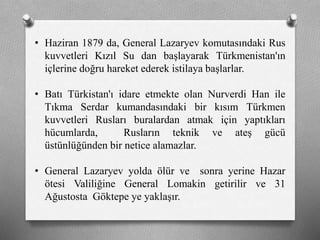 • Haziran 1879 da, General Lazaryev komutasındaki Rus
kuvvetleri Kızıl Su dan başlayarak Türkmenistan'ın
içlerine doğru hareket ederek istilaya başlarlar.
• Batı Türkistan'ı idare etmekte olan Nurverdi Han ile
Tıkma Serdar kumandasındaki bir kısım Türkmen
kuvvetleri Rusları buralardan atmak için yaptıkları
hücumlarda, Rusların teknik ve ateş gücü
üstünlüğünden bir netice alamazlar.
• General Lazaryev yolda ölür ve sonra yerine Hazar
ötesi Valiliğine General Lomakin getirilir ve 31
Ağustosta Göktepe ye yaklaşır.
 