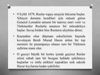 • 9 Eylül 1879, Ruslar topçu ateşiyle hücuma başlar.
Nihayet durumu kendileri için müsait gören
General Lomakin umumi bir taarruz emri verir ve
ü쳾Ա Ruslarla amansız bir mücadeleye
başlar. Savaş birden bire Rusların aleyhine döner.
• Kaçmakta olan düşmanı askerlerinin başında
kovalayan Berdi Murad Hanın atılan bir top
mermisi ile paramparça olması tam bir Türkmen
zaferine mani olur.
• O geceyi büyük bir korku içinde geçiren Ruslar
ertesi sabah tam bir bozgun halinde çekilmeye
başlarlar ve istila ettikleri toprakları terk ederek
Hazar kıyılarına kadar çekilirler.
 