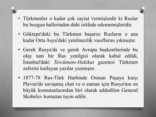 • ü쳾Ա o kadar çok zayiat vermişlerdir ki Ruslar
bu bozgun hallerinden dahi istifade edememişleridir.
• Göktepe'deki bu Türkmen başarısı Rusların o ana
kadar Orta Asya'daki yenilmezlik vasıflarını yıkmıştır.
• Gerek Rusya'da ve gerek Avrupa başkentlerinde bu
olay tam bir Rus yenilgisi olarak kabul edildi,
İstanbul'daki Tercümanı-Hakikat gazetesi Türkmen
zaferini kutlayan yazılar yazmıştır.
• 1877-78 Rus-Türk Harbinde Osman Paşaya karşı
Plevne'de savaşmış olan ve o zaman için Rusya'nın en
büyük komutanlarından biri olarak addedilen General
Skobelev komutan tayin edilir.
 