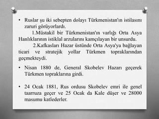• Ruslar şu iki sebepten dolayı Türkmenistan'ın istilasını
zaruri görüyorlardı.
1.Müstakil bir Türkmenistan'ın varlığı Orta Asya
Hanlıklarının istiklal arzularını kamçılayan bir unsurdu.
2.Kafkasları Hazar üstünde Orta Asya'ya bağlayan
ticari ve stratejik yollar Türkmen topraklarından
geçmekteydi.
• Nisan 1880 de, General Skobelev Hazarı geçerek
Türkmen topraklarına girdi.
• 24 Ocak 1881, Rus ordusu Skobelev emri ile genel
taarruza geçer ve 25 Ocak da Kale düşer ve 28000
masumu katlederler.
 