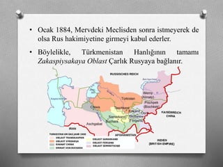 • Ocak 1884, Mervdeki Meclisden sonra istmeyerek de
olsa Rus hakimiyetine girmeyi kabul ederler.
• Böylelikle, Türkmenistan Hanlığının tamamı
Zakaspiysakaya Oblast Çarlık Rusyaya bağlanır.
 