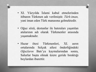 • XI. Yüzyılda İslami kabul etmelerinden
itibaren Türkmen adı verilmiştir. Türk-iman,
yani iman eden Türk manasına gelmektedir.
• Oğuz sözü, destanlar ile hatıraları yaşatılan
atalarının adı olarak ü쳾Ա arasında
yaşamaktadır.
• Hazar ötesi ü쳾Աi, XI. asrın
ortalarında Selçuk ailesi önderliğindeki
Oğuzların Batı’ya kaymalarından sonra,
Salurlar başta olmak üzere geride bıraktığı
boylardan ibarettir.
 