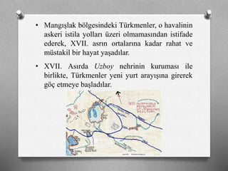 • Mangışlak bölgesindeki ü쳾Ա, o havalinin
askeri istila yolları üzeri olmamasından istifade
ederek, XVII. asrın ortalarına kadar rahat ve
müstakil bir hayat yaşadılar.
• XVII. Asırda Uzboy nehrinin kuruması ile
birlikte, ü쳾Ա yeni yurt arayışına girerek
göç etmeye başladılar.
 