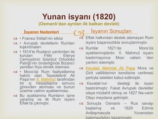 
Yunan isyanı (1820)
(Osmanlı’dan ayrılan ilk balkan devleti)
İsyanın Nedenleri
 • Fransız İhtilali’nin etkisi
 • Avrupalı devletlerin Rumları
kışkırtmaları
 • 1814’te Rusların yardımları ile
kurulan Filiki Eterya
Cemiyetinin İstanbul Ortodoks
Patriği’nin önderliğinde Bizans'ı
yeniden ihya etmek istemesi
 • Mora’da Rum faaliyetlerine
hakim olan Tepedelenli Ali
Paşa’nın II. Mahmut tarafından
bir iç hesaplaşma sonucu
görevden alınması ve bunun
üzerine valinin ayaklanması.
 Bu ayaklanma Rumların işine
yaramış ve ilk Rum isyanı
Eflak’ta çıkmıştır.
İsyanın Sonuçları
 Eflak halkından destek alamayan Rum
isyanı başarısızlıkla sonuçlanmıştır.
 Rumlar 1821’de Mora’da
ayaklanmışlardır. II. Mahmut isyanı
bastırmayınca Mısır valisin ’den
yardım istemiştir.
 Kavalalı Mehmet Ali Paşa Mora ve
Girit valiliklerinin kendisine verilmesi
şartıyla istekleri kabul edilmiştir.
 Kavalalı’nın desteği ile isyan
bastırılmıştır. Fakat Avrupalı devletler
olaya müdahil olmuş ve 1827 Na-varin
Olayı meydana gelmiştir.
 Sonuçta Osmanlı – Rus savaşı
başlamış ve 1829 Edirne
Antlaşmasıyla Yunanistan
bağımsızlığını kazanmıştır.
 