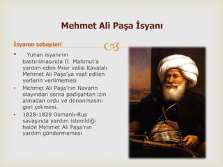 
Mehmet Ali Paşa İsyanı
İsyanın sebepleri
• Yunan isyanının
bastırılmasında II. Mahmut’a
yardım eden Mısır valisi Kavalalı
Mehmet Ali Paşa’ya vaat edilen
yerlerin verilmemesi
• Mehmet Ali Paşa’nın Navarin
olayından sonra padişahtan izin
almadan ordu ve donanmasını
geri çekmesi.
• 1828-1829 Osmanlı-Rus
savaşında yardım istenildiği
halde Mehmet Ali Paşa’nın
yardım göndermemesi
 