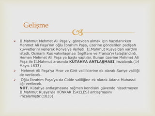 
 II.Mahmut Mehmet Ali Paşa’yı görevden almak için hazırlanırken
Mehmet Ali Paşa’nın oğlu İbrahim Paşa, üzerine gönderilen padişah
kuvvetlerini yenerek Konya’ya ilerledi. II.Mahmut Rusya’dan yardım
istedi. Osmanlı Rus yakınlaşması İngiltere ve Fransa’yı telaşlandırdı.
Hemen Mehmet Ali Paşa ya baskı yaptılar. Bunun üzerine Mehmet Ali
Paşa ile II.Mahmut arasında KÜTAHYA ANTLAŞMASI imzalandı.(14
Mayıs 1833)
 Mehmet Ali Paşa’ya Mısır ve Girit valiliklerine ek olarak Suriye valiliği
de verilecek.
 Oğlu İbrahim Paşa’ya da Cidde valiliğine ek olarak Adana Muhassıl
lığı verilecek.
NOT. Kütahya antlaşmasına rağmen kendisini güvende hissetmeyen
II.Mahmut Rusya’yla HÜNKAR İSKELESİ antlaşmasını
imzalamıştır.(1833)
Gelişme
 