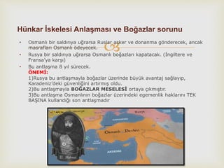 • Osmanlı bir saldırıya uğrarsa Ruslar asker ve donanma gönderecek, ancak
masrafları Osmanlı ödeyecek.
• Rusya bir saldırıya uğrarsa Osmanlı boğazları kapatacak. (İngiltere ve
Fransa’ya karşı)
• Bu antlaşma 8 yıl sürecek.
ÖNEMİ:
1)Rusya bu antlaşmayla boğazlar üzerinde büyük avantaj sağlayıp,
Karadeniz’deki güvenliğini artırmış oldu.
2)Bu antlaşmayla BOĞAZLAR MESELESİ ortaya çıkmıştır.
3)Bu antlaşma Osmanlının boğazlar üzerindeki egemenlik haklarını TEK
BAŞINA kullandığı son antlaşmadır
Hünkar İskelesi Anlaşması ve Boğazlar sorunu
 