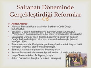 
 Askeri Alanda
• Alemdar Mustafa Paşa tarafından Sekban-ı Cedit Ocağı
kurulmuştur.
• Sekban-ı Cedid'in kaldırılmasıyla Eşkinci Ocağı kurulmuştur.
(Yeniçerilerin baskısı nedeniyle bu ocak yeniçerilerden oluşmuştur.
• Duraklama Dönemi’nden itibaren bozulmaya başlayan Yeniçeri
Ocağı, halkın desteğinin alınması sonrası kaldırılmıştır (Vaka-i
Hayriye 1826).
• Bunun sonucunda; Padişahlar yeniden yönetimde tek başına tekili
olmuştur. (Merkezi otorite kuvvetlenmiştir.)
• Batı tarzı ıslahatların yapılması kolaylaşmıştır.
• Asakir-i Mansure-i Muhammediye adı verilen bir ordu kurulmuştur.
• Harp Okulu ve Askeri Tıbbiye açılmıştır.
• Askeri Bando kurulmuştur (Mızıka-i Hümayun).
Saltanatı Döneminde
Gerçekleştirdiği Reformlar
 