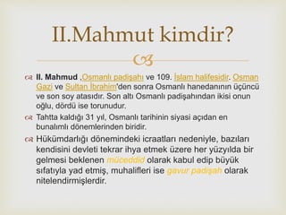 
II.Mahmut kimdir?
 II. Mahmud ,Osmanlı padişahı ve 109. İslam halifesidir. Osman
Gazi ve Sultan İbrahim'den sonra Osmanlı hanedanının üçüncü
ve son soy atasıdır. Son altı Osmanlı padişahından ikisi onun
oğlu, dördü ise torunudur.
 Tahtta kaldığı 31 yıl, Osmanlı tarihinin siyasi açıdan en
bunalımlı dönemlerinden biridir.
 Hükümdarlığı dönemindeki icraatları nedeniyle, bazıları
kendisini devleti tekrar ihya etmek üzere her yüzyılda bir
gelmesi beklenen müceddid olarak kabul edip büyük
sıfatıyla yad etmiş, muhalifleri ise gavur padişah olarak
nitelendirmişlerdir.
 