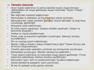 
 Yönetim Alanında
• Divan örgütü kaldırılmış ve yerine bakanlar kurulu oluşturulmuştur
.Bakanlıkların bir araya gelmesiyle oluşan hükümete “Heyet-i Vükela”
denmiştir.
• İller doğrudan merkeze bağlanmıştır.
• Memurluklar İç (Dâhiliye) ve Dış (Hariciye) olarak ayrılmıştır.
• Memurlara fes, ceket, pantolon giymeleri, kravat takmaları ve tıraş olma
zorunluluğu getirilmiştir.
• Müsadere usulü kaldırılmıştır.
• İlk nüfus sayımı yapılmıştır. Sadece erkekler sayılmıştır. (Askeri ve
ekonomik amaçlıdır.)
• Hediye ve rüşvet yasaklanmıştır.
• Posta, polis ve karantina teşkilatları kurulmuştur. (Merkezi otoriteyi
kuvvetlendirir.)
• Din ve mezhep ayrımı kaldırılmıştır.
• Meclis-i Vâlâ-yı Ahkâm-ı Adliye (Adalet-Hukuk İşleri Yüksek Kurulu) adlı
bir kurum oluşturulmuştur.
• Yönetim alanındaki ıslahatları yürütmek için komisyonlar kurulmuştur:
• Muhtarlıklar kurulmuştur. (Merkez otoriteyi kuvvetlendirir.)
• Tımar sistemi kaldırılmış ve memurlara maaş sistemi getirilmiştir. (Tımar
sisteminin kaldırılması merkezi otoriteyi zayıflatmıştır.
• Memurların tayin, terfi ve cezalandırılmaları kurallara bağlanmıştır.
• Devlet dairelerine padişahın resmi astırılmıştır.
• İlk kez bir padişah yurtiçi geziye çıkmıştır.
 
