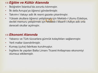 
 Eğitim ve Kültür Alanında
• İlköğretim İstanbul’da zorunlu kılınmıştır.
• İlk defa Avrupa’ya öğrenci gönderilmiştir.
• Takvim-i Vakayı adlı ilk resmi gazete çıkarılmıştır.
• Yüksek okullara öğrenci yetiştirmek için Mekteb-i Ulumu Edebiye,
devlet memuru yetiştirmek için Mekteb-i Maarif-i Adliye adlı orta
dereceli okullar açılmıştır.
 Ekonomi Alanında
• Yabancı ve Türk tüccarlara gümrük kolaylıkları sağlanmıştır.
• Yerli mallar özendirilmiştir.
• Kumaş (çuha) fabrikası kurulmuştur.
• İngiltere ile yapılan Balta Limanı Ticaret Antlaşması ekonomiyi
olumsuz etkilemiştir.
 