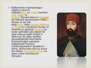 
 Balkanlarda imparatorluğun
dağılma sürecini
başlatan Sırp ve Yunan isyanları,
Rus, İngiliz ve
Fransız Donanmalarının Navarin'
de Osmanlı donanmasını imha
etmesi ve asi ilan
ettiği Mısır Valisi Kavalalı Mehmet
Ali Paşa'nın ordularının Suriye ve
Anadolu'yu geçerek Kütahya'ya
kadar gelmeleri gibi olaylar ile
karşı karşıya kalan Sultan II.
Mahmud, bir diğer taraftan
gerçekleştirdiği reformlarla
imparatorluğun çehresini
değiştirerek Osmanlı
modernleşmesinin temellerini
atmış, ölümünden dört ay sonra
ilan edilen Tanzimat Fermanı'na
giden yolun hazırlayıcısı
olmuştur.
 
