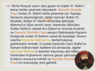 
 Tarihe Rusçuk ayanı diye geçen bu kişiler III. Selim’i
tekrar tahtta çıkarmak istiyorlardı. Alemdar Mustafa
Paşa Sultan III. Selim'i tahta çıkarmak için Topkapı
Sarayına dayandığında, tahtta bulunan Sultan IV.
Mustafa, Sultan III. Selim ve kardeşi Şehzade
Mahmut'un ölüm emrini verdi. Haremde öldürülen
Sultan Selim'in cesedi Arz Odası'nın önünde bırakıldı
ve Alemdar Mustafa Paşa sarayın Babüssade Kapısını
kırdığında sultan III.Selimin ceseti ile karşılaştı. Bunun
üzerine Şehzade Mahmut'un derhal bulunup
getirilmesini emretti. O sırada haremde Cevri Kalfa'nın
hamam külhanından katillere kül atmasıyla, ağalar
Şehzade Mahmut'u damdan kaçırmayı akıl ettiler.
Haremden kuşhanenin damına geçen şehzade
Enderun avlusuna indirildi ve Alemdar Mustafa
Paşa'nın bulunduğu yere getirildi.
 