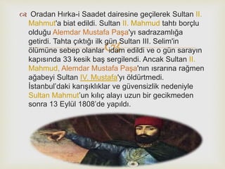 
 Oradan Hırka-i Saadet dairesine geçilerek Sultan II.
Mahmut'a biat edildi. Sultan II. Mahmud tahtı borçlu
olduğu Alemdar Mustafa Paşa'yı sadrazamlığa
getirdi. Tahta çıktığı ilk gün Sultan III. Selim'in
ölümüne sebep olanlar idam edildi ve o gün sarayın
kapısında 33 kesik baş sergilendi. Ancak Sultan II.
Mahmud, Alemdar Mustafa Paşa'nın ısrarına rağmen
ağabeyi Sultan IV. Mustafa'yı öldürtmedi.
İstanbul’daki karışıklıklar ve güvensizlik nedeniyle
Sultan Mahmut’un kılıç alayı uzun bir gecikmeden
sonra 13 Eylül 1808’de yapıldı.
 