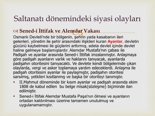  Sened-i İttifak ve Alemdar Vakası
Osmanlı Devleti'nde bir bölgenin, şehrin yada kasabanın ileri
gelenleri, yönetim ile şehir arasındaki ilişkileri kuran Ayanlar, devletin
gücünü kaybetmesi ile güçlerini arttırmış, adeta devlet içinde devlet
haline gelmeye başlamışlardır. Alemdar Mustafa’nın çabası ile
Padişah ve ayanlar arasında Sened-i İttifak imzalanmıştır. Anlaşmaya
göre padişah ayanların varlık ve haklarını tanıyacak, ayanlarda
padişahın otoritesini tanıyacaktı. Ve devlete kendi bölgelerinde çıkan
olaylarda, vergi ve asker toplamaya yardım edeceklerdi. Anlaşma ile
padişah otoritesini ayanlar ile paylaşmıştır, padişahın otoritesi
sarsılmış, yetkileri kısıtlanmış ve başka bir otoriteyi tanımıştır.
 II.Mahmut döneminde bir kısım ayanlar ve padişah arasında ekim
1808 de kabul edilen bu belge misak(sözleşme) biçiminde ilan
edilmiştir.
 Sened-i İttifak Alemdar Mustafa Paşa'nın ölmesi ve ayanların
ortadan kaldırılması üzerine tamamen unutulmuş ve
uygulanamamıştır.
Saltanatı dönemindeki siyasi olayları
 