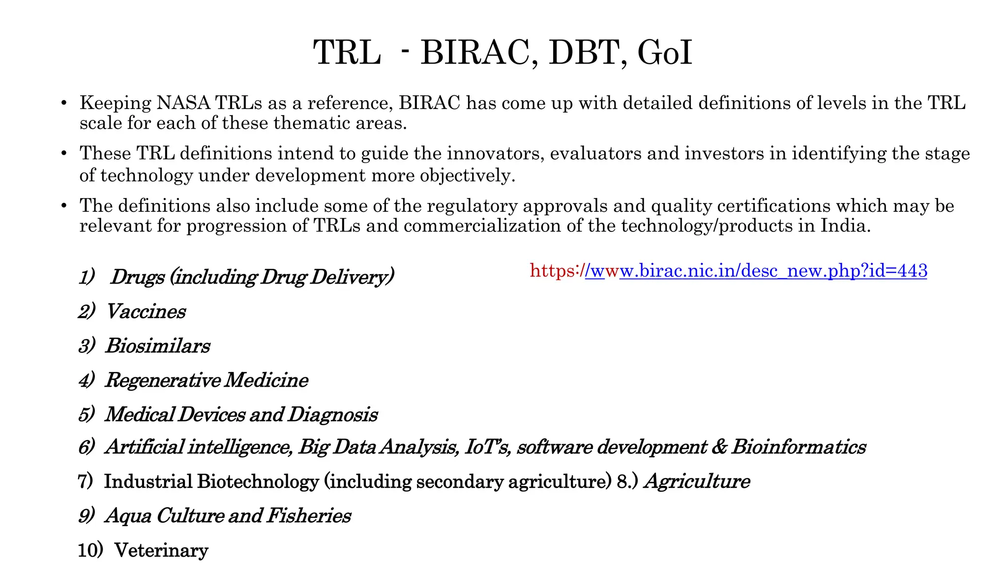 TRL - BIRAC, DBT, GoI
• Keeping NASA TRLs as a reference, BIRAC has come up with detailed definitions of levels in the TRL
scale for each of these thematic areas.
• These TRL definitions intend to guide the innovators, evaluators and investors in identifying the stage
of technology under development more objectively.
• The definitions also include some of the regulatory approvals and quality certifications which may be
relevant for progression of TRLs and commercialization of the technology/products in India.
1) Drugs (including Drug Delivery)
2) Vaccines
3) Biosimilars
4) Regenerative Medicine
5) Medical Devices and Diagnosis
6) Artificial intelligence, Big DataAnalysis, IoT’s, software development & Bioinformatics
7) Industrial Biotechnology (including secondary agriculture) 8.) Agriculture
9) Aqua Culture and Fisheries
10) Veterinary
https://www.birac.nic.in/desc_new.php?id=443
 
