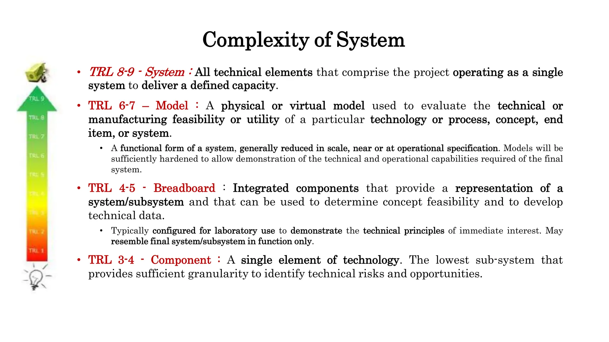 Complexity of System
• TRL 8-9 - System : All technical elements that comprise the project operating as a single
system to deliver a defined capacity.
• TRL 6-7 – Model : A physical or virtual model used to evaluate the technical or
manufacturing feasibility or utility of a particular technology or process, concept, end
item, or system.
• A functional form of a system, generally reduced in scale, near or at operational specification. Models will be
sufficiently hardened to allow demonstration of the technical and operational capabilities required of the final
system.
• TRL 4-5 - Breadboard : Integrated components that provide a representation of a
system/subsystem and that can be used to determine concept feasibility and to develop
technical data.
• Typically configured for laboratory use to demonstrate the technical principles of immediate interest. May
resemble final system/subsystem in function only.
• TRL 3-4 - Component : A single element of technology. The lowest sub-system that
provides sufficient granularity to identify technical risks and opportunities.
 