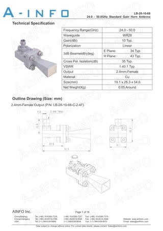 LB-28-10-68
24.0 - 50.0GHz Standard Gain Horn Antenna
AINFO Inc. Page 1 of 16
China(Beijing): Tel: (+86) 10-6266-7326, (+86) 10-6266-7327 Fax: (+86) 10-6266-7379
China(Chengdu): Tel: (+86) 28-8519-2786, (+86) 28-8519-3044 Fax: (+86) 28-8519-3068 Website: www.ainfoinc.com
USA : Tel: (+1) 949-639-9688, (+1) 949-639-9608 Fax: (+1) 949-639-9670 Email: sales@ainfoinc.com
Data subject to change without notice. For current data sheets, please contact: Sales@ainfoinc.com
Technical Specification
Frequency Range(GHz) 24.0 - 50.0
Waveguide WR28
Gain(dBi) 10 Typ.
Polarization Linear
3dB Beamwidth(deg)
E Plane: 34 Typ.
H Plane: 43 Typ.
Cross Pol. Isolation(dB) 35 Typ.
VSWR 1.40:1 Typ.
Output 2.4mm-Female
Material Cu
Size(mm) 19.1 x 26.3 x 54.6
Net Weight(Kg) 0.05 Around
Outline Drawing (Size: mm)
2.4mm-Female Output (P/N: LB-28-10-68-C-2.4F)
 
