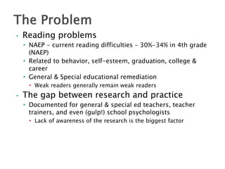 • Reading problems
• NAEP - current reading difficulties – 30%-34% in 4th grade
(NAEP)
• Related to behavior, self-esteem, graduation, college &
career
• General & Special educational remediation
• Weak readers generally remain weak readers
• The gap between research and practice
• Documented for general & special ed teachers, teacher
trainers, and even (gulp!) school psychologists
• Lack of awareness of the research is the biggest factor
 