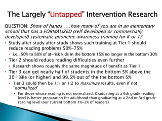 QUESTION: Show of hands . . .how many of you are in an elementary
school that has a FORMALIZED (self developed or commercially
developed) systematic phoneme awareness training for K or 1?
• Study after study after study shows such training at Tier 1 should
reduce reading problems 50%-75%
• i.e., 50% to 80% of at-risk kids in the bottom 15% no longer in the bottom 30%
• Tier 2 should reduce reading difficulties even further
• Research shows roughly the same magnitude of benefit as Tier 1
• Tier 3 can get nearly half of students in the bottom 5% above the
30th %ile (or higher) and 99.5% out of the the bottom 5%
• Tier 3 could then be 1:1 or 1:2 to maximize results, even if not
“normalized”
• For those whose reading is not normalized: Graduating at a 6th grade reading
level is better preparation for adulthood than graduating at a 2nd or 3rd grade
reading level (our current bottom 1%-2% of readers)
 