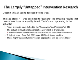 Doesn’t this all sound too good to be true?
The sad story: RTI was designed to “capture” the amazing results that
researchers have repeatedly found. Yet it’s not happening in the
schools!
• Focus seems to have shifted to the “framework” and “process” of RTI
• The actual instructional approaches were lost in translation
• Everyone has to find these elusive “research-based” approaches on their own
• A federal report from Fall 2015 says RTI Tier 2 is not working
• Those highly successful intervention approaches will be covered later
 