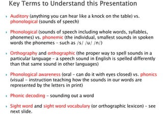  Auditory (anything you can hear like a knock on the table) vs.
phonological (sounds of speech)
 Phonological (sounds of speech including whole words, syllables,
phonemes) vs. phonemic (the individual, smallest sounds in spoken
words the phonemes – such as /s/ /u/ /n/)
 Orthography and orthographic (the proper way to spell sounds in a
particular language – a speech sound in English is spelled differently
than that same sound in other languages)
 Phonological awareness (oral – can do it with eyes closed) vs. phonics
(visual - instruction teaching how the sounds in our words are
represented by the letters in print)
 Phonic decoding – sounding out a word
 Sight word and sight word vocabulary (or orthographic lexicon) – see
next slide.
 