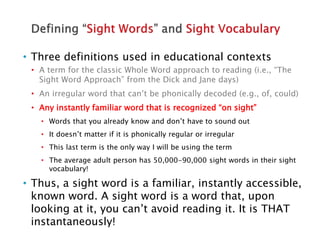 • Three definitions used in educational contexts
• A term for the classic Whole Word approach to reading (i.e., “The
Sight Word Approach” from the Dick and Jane days)
• An irregular word that can’t be phonically decoded (e.g., of, could)
• Any instantly familiar word that is recognized “on sight”
• Words that you already know and don’t have to sound out
• It doesn’t matter if it is phonically regular or irregular
• This last term is the only way I will be using the term
• The average adult person has 50,000-90,000 sight words in their sight
vocabulary!
• Thus, a sight word is a familiar, instantly accessible,
known word. A sight word is a word that, upon
looking at it, you can’t avoid reading it. It is THAT
instantaneously!
 