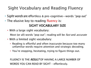 • Sight words are effortless & pre-cognitive—words “pop out”
• The elusive key to reading fluency is:
SIGHT VOCABULARY SIZE
• With a large sight vocabulary:
Most (or all) words “pop out”; reading will be fast and accurate
• With a limited sight vocabulary:
• Reading is effortful and often inaccurate because too many
unfamiliar words require attention and strategic decoding.
• You’re stopping, hesitating, trying to figure things out.
FLUENCY IS THE RESULT OF HAVING A LARGE NUMBER OF
WORDS YOU CAN READ BY SIGHT – effortlessly.
 