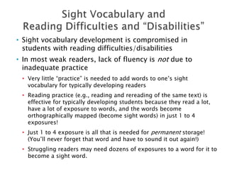 • Sight vocabulary development is compromised in
students with reading difficulties/disabilities
• In most weak readers, lack of fluency is not due to
inadequate practice
• Very little “practice” is needed to add words to one’s sight
vocabulary for typically developing readers
• Reading practice (e.g., reading and rereading of the same text) is
effective for typically developing students because they read a lot,
have a lot of exposure to words, and the words become
orthographically mapped (become sight words) in just 1 to 4
exposures!
• Just 1 to 4 exposure is all that is needed for permanent storage!
(You’ll never forget that word and have to sound it out again!)
• Struggling readers may need dozens of exposures to a word for it to
become a sight word.
 