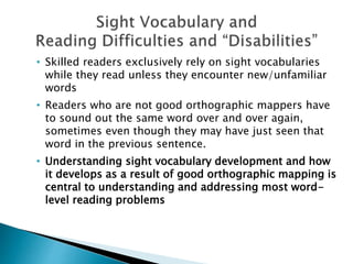 • Skilled readers exclusively rely on sight vocabularies
while they read unless they encounter new/unfamiliar
words
• Readers who are not good orthographic mappers have
to sound out the same word over and over again,
sometimes even though they may have just seen that
word in the previous sentence.
• Understanding sight vocabulary development and how
it develops as a result of good orthographic mapping is
central to understanding and addressing most word-
level reading problems
 
