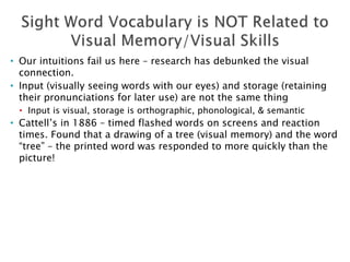 • Our intuitions fail us here – research has debunked the visual
connection.
• Input (visually seeing words with our eyes) and storage (retaining
their pronunciations for later use) are not the same thing
• Input is visual, storage is orthographic, phonological, & semantic
• Cattell’s in 1886 – timed flashed words on screens and reaction
times. Found that a drawing of a tree (visual memory) and the word
“tree” – the printed word was responded to more quickly than the
picture!
 