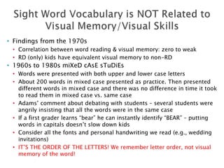 • Findings from the 1970s
• Correlation between word reading & visual memory: zero to weak
• RD (only) kids have equivalent visual memory to non-RD
• 1960s to 1980s miXeD cAsE sTuDiEs
• Words were presented with both upper and lower case letters
• About 200 words in mixed case presented as practice. Then presented
different words in mixed case and there was no difference in time it took
to read them in mixed case vs. same case
• Adams’ comment about debating with students – several students were
angrily insisting that all the words were in the same case
• If a first grader learns “bear” he can instantly identify “BEAR” – putting
words in capitals doesn’t slow down kids
• Consider all the fonts and personal handwriting we read (e.g., wedding
invitations)
• IT’S THE ORDER OF THE LETTERS! We remember letter order, not visual
memory of the word!
 