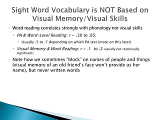◦ Word reading correlates strongly with phonology not visual skills
 PA & Word-Level Reading: r = .30 to .85;
 Usually .5 to .7 depending on which PA test (more on this later)
 Visual Memory & Word Reading: r = .1 to .2 (usually not statistically
significant)
◦ Note how we sometimes “block” on names of people and things
(visual memory of an old friend’s face won’t provide us her
name), but never written words
 