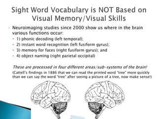 ◦ Neuroimaging studies since 2000 show us where in the brain
various functions occur:
 1) phonic decoding (left temporal);
 2) instant word recognition (left fusiform gyrus);
 3) memory for faces (right fusiform gyrus); and
 4) object naming (right parietal occipital)
These are processed in four different areas/sub-systems of the brain!
(Cattell’s findings in 1886 that we can read the printed word “tree” more quickly
than we can say the word “tree” after seeing a picture of a tree, now make sense!)
 