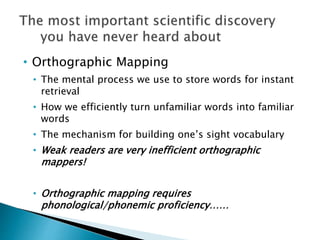 • Orthographic Mapping
• The mental process we use to store words for instant
retrieval
• How we efficiently turn unfamiliar words into familiar
words
• The mechanism for building one’s sight vocabulary
• Weak readers are very inefficient orthographic
mappers!
• Orthographic mapping requires
phonological/phonemic proficiency……
 