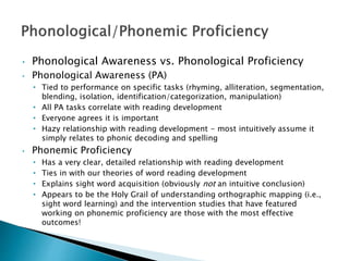 • Phonological Awareness vs. Phonological Proficiency
• Phonological Awareness (PA)
• Tied to performance on specific tasks (rhyming, alliteration, segmentation,
blending, isolation, identification/categorization, manipulation)
• All PA tasks correlate with reading development
• Everyone agrees it is important
• Hazy relationship with reading development - most intuitively assume it
simply relates to phonic decoding and spelling
• Phonemic Proficiency
• Has a very clear, detailed relationship with reading development
• Ties in with our theories of word reading development
• Explains sight word acquisition (obviously not an intuitive conclusion)
• Appears to be the Holy Grail of understanding orthographic mapping (i.e.,
sight word learning) and the intervention studies that have featured
working on phonemic proficiency are those with the most effective
outcomes!
 