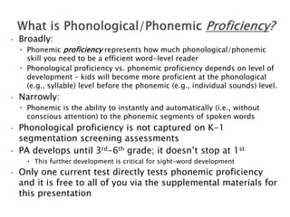 • Broadly:
• Phonemic proficiency represents how much phonological/phonemic
skill you need to be a efficient word-level reader
• Phonological proficiency vs. phonemic proficiency depends on level of
development – kids will become more proficient at the phonological
(e.g., syllable) level before the phonemic (e.g., individual sounds) level.
• Narrowly:
• Phonemic is the ability to instantly and automatically (i.e., without
conscious attention) to the phonemic segments of spoken words
• Phonological proficiency is not captured on K-1
segmentation screening assessments
• PA develops until 3rd-6th grade; it doesn’t stop at 1st
• This further development is critical for sight-word development
• Only one current test directly tests phonemic proficiency
and it is free to all of you via the supplemental materials for
this presentation
 