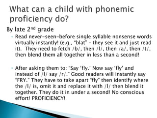 By late 2nd grade
◦ Read never-seen-before single syllable nonsense words
virtually instantly! (e.g., “blat” – they see it and just read
it). They need to fetch /b/, then /l/, then /a/, then /t/,
then blend them all together in less than a second!
◦ After asking them to: “Say ‘fly.’ Now say ‘fly’ and
instead of /l/ say /r/.” Good readers will instantly say
“FRY.” They have to take apart “fly” then identify where
the /l/ is, omit it and replace it with /l/ then blend it
together. They do it in under a second! No conscious
effort! PROFICIENCY!
 