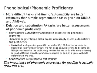 • More difficult tasks and timing/automaticity are better
estimates than simple segmentation tasks given on DIBELS
and AIMSweb.
• Deletion and substitution PA tasks are better assessments
of phonemic proficiency
• They capture automaticity and implicit access to the phonemic
segments
• Phonemic segmentation tasks do not necessarily assess automaticity
and proficiency
• Basketball analogy – it’s great if I can make 98/100 free throw shots in
basketball in my own driveway. It’s not good enough for me to become an
NBA player because the proficiency needed for me to do this in my driveway
is much different than the proficiency needed to do it in a game with tall
defenders in my way.
• Segmentation assessment is not enough
The importance of phonemic awareness for reading is actually
UNDERRATED!
 