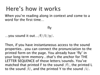 When you’re reading along in context and come to a
word for the first time…
fly
…you sound it out…/f//l//y/.
Then, if you have instantaneous access to the sound
properties…you can connect the pronunciation to the
printed form on the page. You already have ‘fly’ in
your long term memory…that’s the anchor for THE
LETTER SEQUENCE of those letters/sounds. You’ve
matched that printed F to the sound /f/, the printed L
to the sound /l/, and the printed Y to the sound /i/.
 